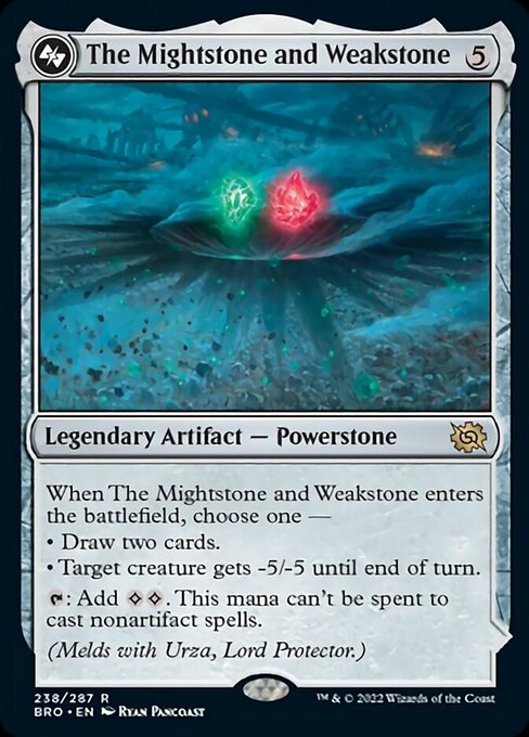 Card Name: The Mightstone and Weakstone. Mana Cost: {5}. Card Oracle Text: When The Mightstone and Weakstone enters the battlefield, choose one —• Draw two cards.• Target creature gets -5/-5 until end of turn.{T}: Add {C}{C}. This mana can't be spent to cast nonartifact spells.(Melds with Urza, Lord Protector.)