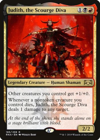 Card Name: Judith, the Scourge Diva. Mana Cost: {1}{B}{R}. Card Oracle Text: Other creatures you control get +1/+0.Whenever a nontoken creature you control dies, Judith, the Scourge Diva deals 1 damage to any target.. Power/Toughness: 2/2