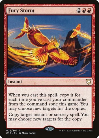 Card Name: Fury Storm. Mana Cost: {2}{R}{R}. Card Oracle Text: When you cast this spell, copy it for each time you've cast your commander from the command zone this game. You may choose new targets for the copies.Copy target instant or sorcery spell. You may choose new targets for the copy.