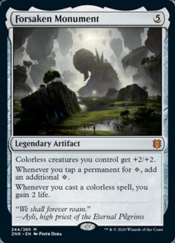 Card Name: Forsaken Monument. Mana Cost: {5}. Card Oracle Text: Colorless creatures you control get +2/+2.Whenever you tap a permanent for {C}, add an additional {C}.Whenever you cast a colorless spell, you gain 2 life.