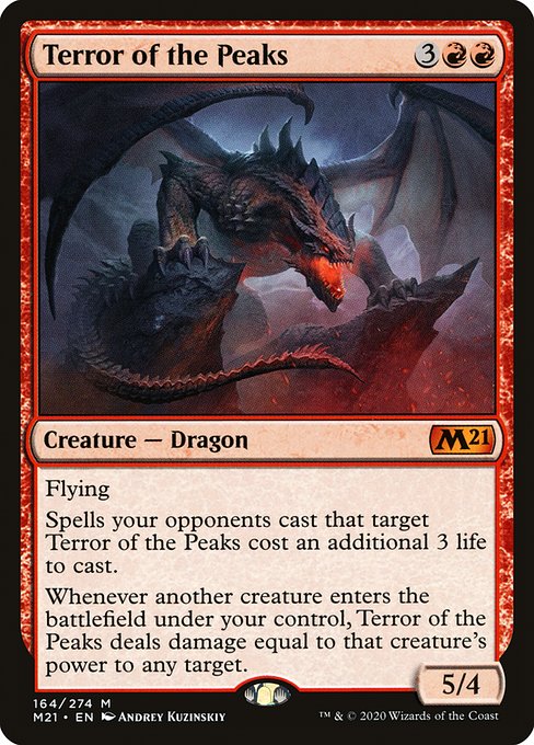 Card Name: Terror of the Peaks. Mana Cost: {3}{R}{R}. Card Oracle Text: FlyingSpells your opponents cast that target Terror of the Peaks cost an additional 3 life to cast.Whenever another creature enters the battlefield under your control, Terror of the Peaks deals damage equal to that creature's power to any target.. Power/Toughness: 5/4