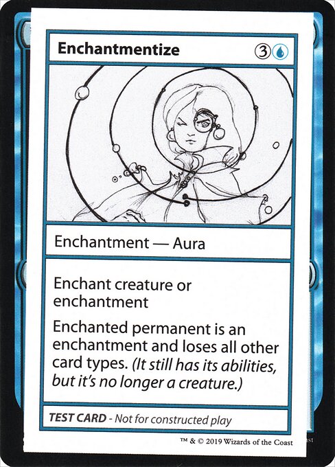 Card Name: Enchantmentize. Mana Cost: {3}{U}. Card Oracle Text: Enchant creature or enchantmentEnchanted permanent is an enchantment and loses all other card types. (It still has its abilities, but it's no longer a creature.)