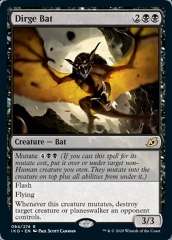 Card Name: Dirge Bat. Mana Cost: {2}{B}{B}. Card Oracle Text: Mutate {4}{B}{B} (If you cast this spell for its mutate cost, put it over or under target non-Human creature you own. They mutate into the creature on top plus all abilities from under it.)FlashFlyingWhenever this creature mutates, destroy target creature or planeswalker an opponent controls.. Power/Toughness: 3/3