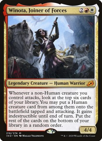 Card Name: Winota, Joiner of Forces. Mana Cost: {2}{R}{W}. Card Oracle Text: Whenever a non-Human creature you control attacks, look at the top six cards of your library. You may put a Human creature card from among them onto the battlefield tapped and attacking. It gains indestructible until end of turn. Put the rest of the cards on the bottom of your library in a random order.. Power/Toughness: 4/4