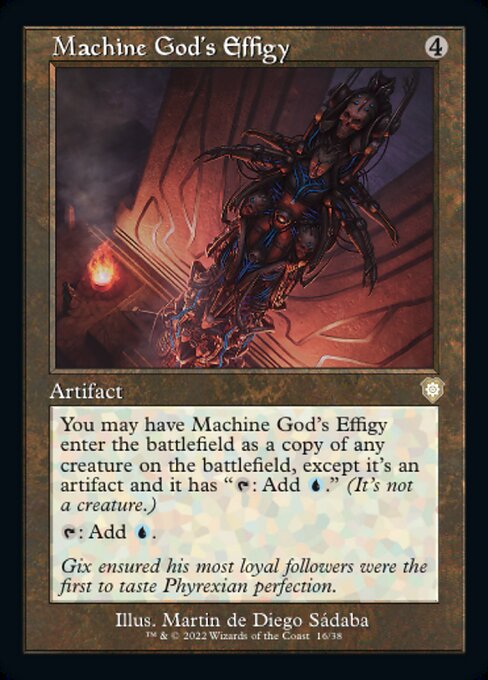Card Name: Machine God's Effigy. Mana Cost: {4}. Card Oracle Text: You may have Machine God's Effigy enter the battlefield as a copy of any creature on the battlefield, except it's an artifact and it has 