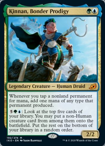 Card Name: Kinnan, Bonder Prodigy. Mana Cost: {G}{U}. Card Oracle Text: Whenever you tap a nonland permanent for mana, add one mana of any type that permanent produced.{5}{G}{U}: Look at the top five cards of your library. You may put a non-Human creature card from among them onto the battlefield. Put the rest on the bottom of your library in a random order.. Power/Toughness: 2/2