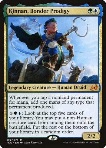 Card Name: Kinnan, Bonder Prodigy. Mana Cost: {G}{U}. Card Oracle Text: Whenever you tap a nonland permanent for mana, add one mana of any type that permanent produced.{5}{G}{U}: Look at the top five cards of your library. You may put a non-Human creature card from among them onto the battlefield. Put the rest on the bottom of your library in a random order.. Power/Toughness: 2/2