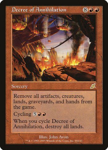 Card Name: Decree of Annihilation. Mana Cost: {8}{R}{R}. Card Oracle Text: Exile all artifacts, creatures, and lands from the battlefield, all cards from all graveyards, and all cards from all hands.Cycling {5}{R}{R} ({5}{R}{R}, Discard this card: Draw a card.)When you cycle Decree of Annihilation, destroy all lands.