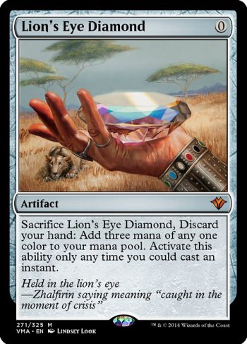 Card Name: Lion's Eye Diamond. Mana Cost: {0}. Card Oracle Text: Discard your hand, Sacrifice Lion's Eye Diamond: Add three mana of any one color. Activate this ability only any time you could cast an instant.