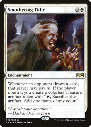Card Name: Smothering Tithe. Mana Cost: {3}{W}. Card Oracle Text: Whenever an opponent draws a card, that player may pay {2}. If the player doesn't, you create a Treasure token. (It's an artifact with 