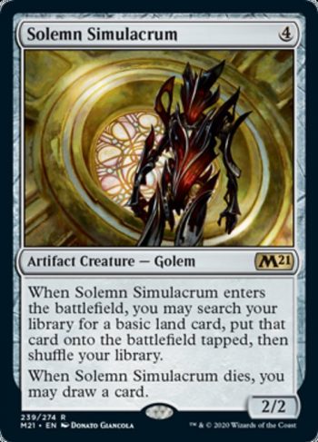 Card Name: Solemn Simulacrum. Mana Cost: {4}. Card Oracle Text: When Solemn Simulacrum enters the battlefield, you may search your library for a basic land card, put that card onto the battlefield tapped, then shuffle your library.When Solemn Simulacrum dies, you may draw a card.. Power/Toughness: 2/2