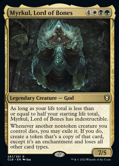 Card Name: Myrkul, Lord of Bones. Mana Cost: {4}{W}{B}{G}. Card Oracle Text: As long as your life total is less than or equal to half your starting life total, Myrkul, Lord of Bones has indestructible.Whenever another nontoken creature you control dies, you may exile it. If you do, create a token that's a copy of that card, except it's an enchantment and loses all other card types.. Power/Toughness: 7/5
