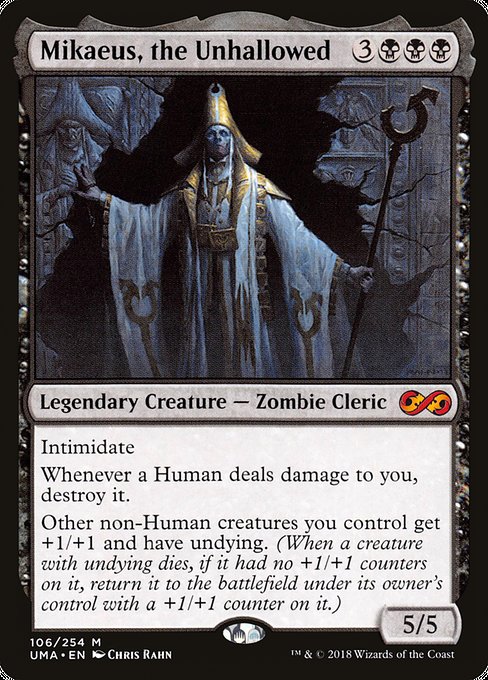 Card Name: Mikaeus, the Unhallowed. Mana Cost: {3}{B}{B}{B}. Card Oracle Text: Intimidate (This creature can't be blocked except by artifact creatures and/or creatures that share a color with it.)Whenever a Human deals damage to you, destroy it.Other non-Human creatures you control get +1/+1 and have undying. (When a creature with undying dies, if it had no +1/+1 counters on it, return it to the battlefield under its owner's control with a +1/+1 counter on it.). Power/Toughness: 5/5