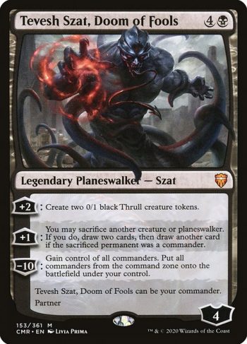Card Name: Tevesh Szat, Doom of Fools. Mana Cost: {4}{B}. Card Oracle Text: +2: Create two 0/1 black Thrull creature tokens.+1: You may sacrifice another creature or planeswalker. If you do, draw two cards, then draw another card if the sacrificed permanent was a commander.−10: Gain control of all commanders. Put all commanders from the command zone onto the battlefield under your control.Tevesh Szat, Doom of Fools can be your commander.Partner