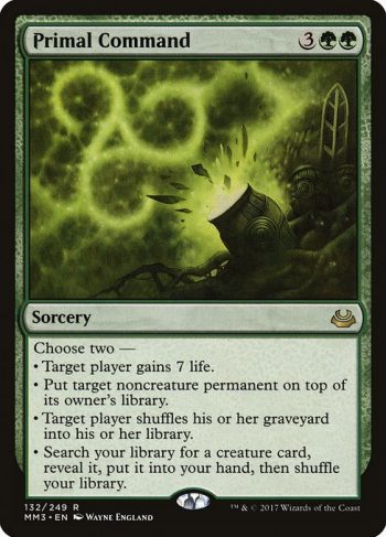 Card Name: Primal Command. Mana Cost: {3}{G}{G}. Card Oracle Text: Choose two —• Target player gains 7 life.• Put target noncreature permanent on top of its owner's library.• Target player shuffles their graveyard into their library.• Search your library for a creature card, reveal it, put it into your hand, then shuffle your library.