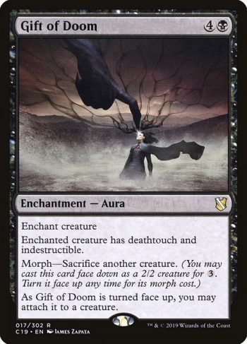 Card Name: Gift of Doom. Mana Cost: {4}{B}. Card Oracle Text: Enchant creatureEnchanted creature has deathtouch and indestructible.Morph—Sacrifice another creature. (You may cast this card face down as a 2/2 creature for {3}. Turn it face up any time for its morph cost.)As Gift of Doom is turned face up, you may attach it to a creature.