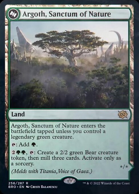 Card Name: Argoth, Sanctum of Nature. Mana Cost: . Card Oracle Text: Argoth, Sanctum of Nature enters the battlefield tapped unless you control a legendary green creature.{T}: Add {G}.{2}{G}{G}, {T}: Create a 2/2 green Bear creature token, then mill three cards. Activate only as a sorcery.(Melds with Titania, Voice of Gaea.)