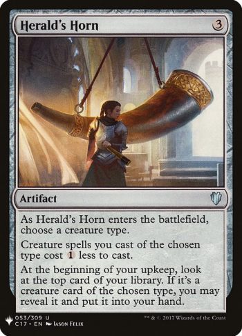 Card Name: Herald's Horn. Mana Cost: {3}. Card Oracle Text: As Herald's Horn enters the battlefield, choose a creature type.Creature spells you cast of the chosen type cost {1} less to cast.At the beginning of your upkeep, look at the top card of your library. If it's a creature card of the chosen type, you may reveal it and put it into your hand.