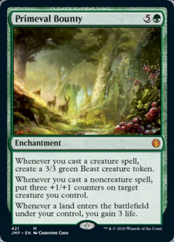 Card Name: Primeval Bounty. Mana Cost: {5}{G}. Card Oracle Text: Whenever you cast a creature spell, create a 3/3 green Beast creature token.Whenever you cast a noncreature spell, put three +1/+1 counters on target creature you control.Whenever a land enters the battlefield under your control, you gain 3 life.