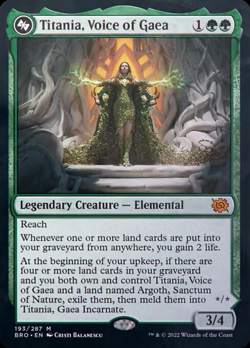 Card Name: Titania, Voice of Gaea. Mana Cost: {1}{G}{G}. Card Oracle Text: ReachWhenever one or more land cards are put into your graveyard from anywhere, you gain 2 life.At the beginning of your upkeep, if there are four or more land cards in your graveyard and you both own and control Titania, Voice of Gaea and a land named Argoth, Sanctum of Nature, exile them, then meld them into Titania, Gaea Incarnate.. Power/Toughness: 3/4