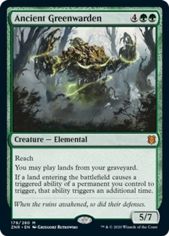 Card Name: Ancient Greenwarden. Mana Cost: {4}{G}{G}. Card Oracle Text: ReachYou may play lands from your graveyard.If a land entering the battlefield causes a triggered ability of a permanent you control to trigger, that ability triggers an additional time.. Power/Toughness: 5/7
