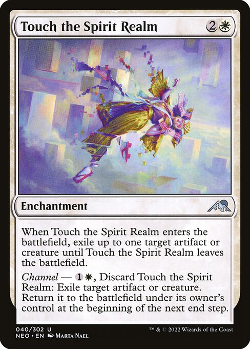 Card Name: Touch the Spirit Realm. Mana Cost: {2}{W}. Card Oracle Text: When Touch the Spirit Realm enters the battlefield, exile up to one target artifact or creature until Touch the Spirit Realm leaves the battlefield.Channel — {1}{W}, Discard Touch the Spirit Realm: Exile target artifact or creature. Return it to the battlefield under its owner's control at the beginning of the next end step.