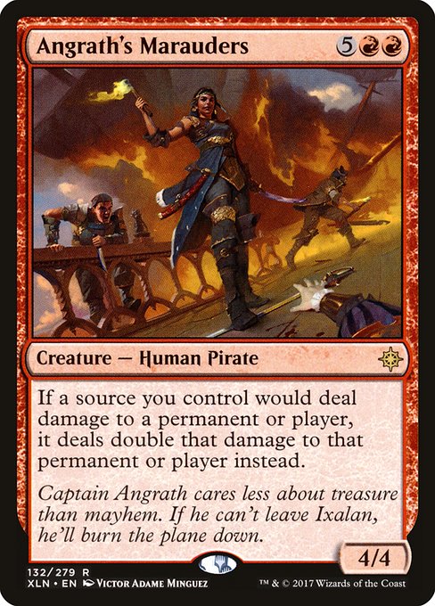 Card Name: Angrath's Marauders. Mana Cost: {5}{R}{R}. Card Oracle Text: If a source you control would deal damage to a permanent or player, it deals double that damage to that permanent or player instead.. Power/Toughness: 4/4