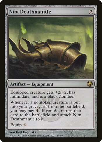 Card Name: Nim Deathmantle. Mana Cost: {2}. Card Oracle Text: Equipped creature gets +2/+2, has intimidate, and is a black Zombie. (A creature with intimidate can't be blocked except by artifact creatures and/or creatures that share a color with it.)Whenever a nontoken creature is put into your graveyard from the battlefield, you may pay {4}. If you do, return that card to the battlefield and attach Nim Deathmantle to it.Equip {4}