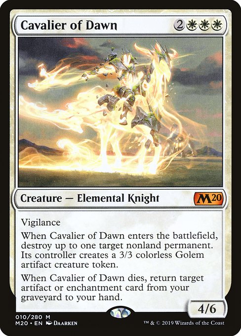 Card Name: Cavalier of Dawn. Mana Cost: {2}{W}{W}{W}. Card Oracle Text: VigilanceWhen Cavalier of Dawn enters the battlefield, destroy up to one target nonland permanent. Its controller creates a 3/3 colorless Golem artifact creature token.When Cavalier of Dawn dies, return target artifact or enchantment card from your graveyard to your hand.. Power/Toughness: 4/6
